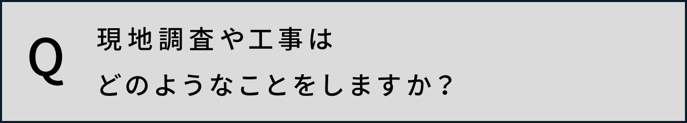 現地調査や工事はどのようなことをしますか？