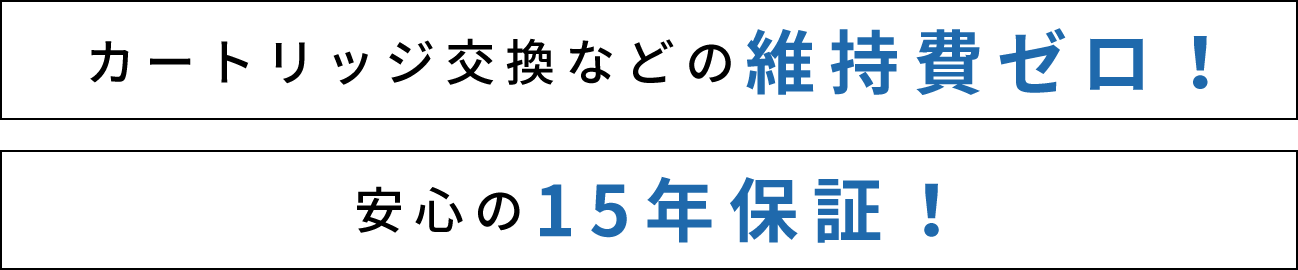 カートリッジ交換などの維持費ゼロ！メンテナンスフリーで15年保証！