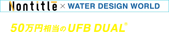 Nontitle × WATER DESIGN WORLD コラボ記念限定特典 50万円相当のUFB DUAL®︎が自宅に！